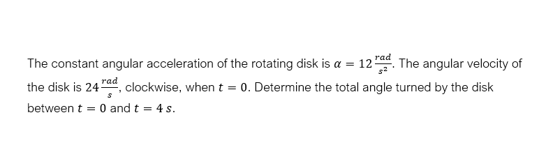 rad
The constant angular acceleration of the rotating disk is a = 12. The angular velocity of
the disk is 24ra, clockwise, when t = 0. Determine the total angle turned by the disk
between t = 0 and t = 4 s.
