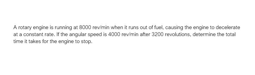 A rotary engine is running at 8000 rev/min when it runs out of fuel, causing the engine to decelerate
at a constant rate. If the angular speed is 4000 rev/min after 3200 revolutions, determine the total
time it takes for the engine to stop.
