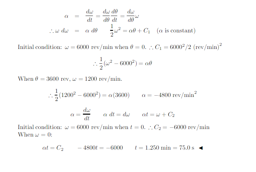 dw
dw do
dw
||
dt
d0 dt
do
..w dw
a do
að + C1 (a is constant)
2
Initial condition: w = 6000 rev/min when 0 = 0. ... C1 = 6000²/2 (rev/min)
1
(교-
6000²) = a0
When 0
= 3600 rev, w
1200 rev/min.
1
(12002 – 6000²) = a(3600)
a = -4800 rev/min?
dw
a =
dt
a dt = dw
at = w + C2
Initial condition: w = 6000 rev/min when t = 0. :. C2 = -6000 rev/min
%3D
When w = 0:
at = C2
- 4800t
-6000
t = 1.250 min
75.0 s
%3D
