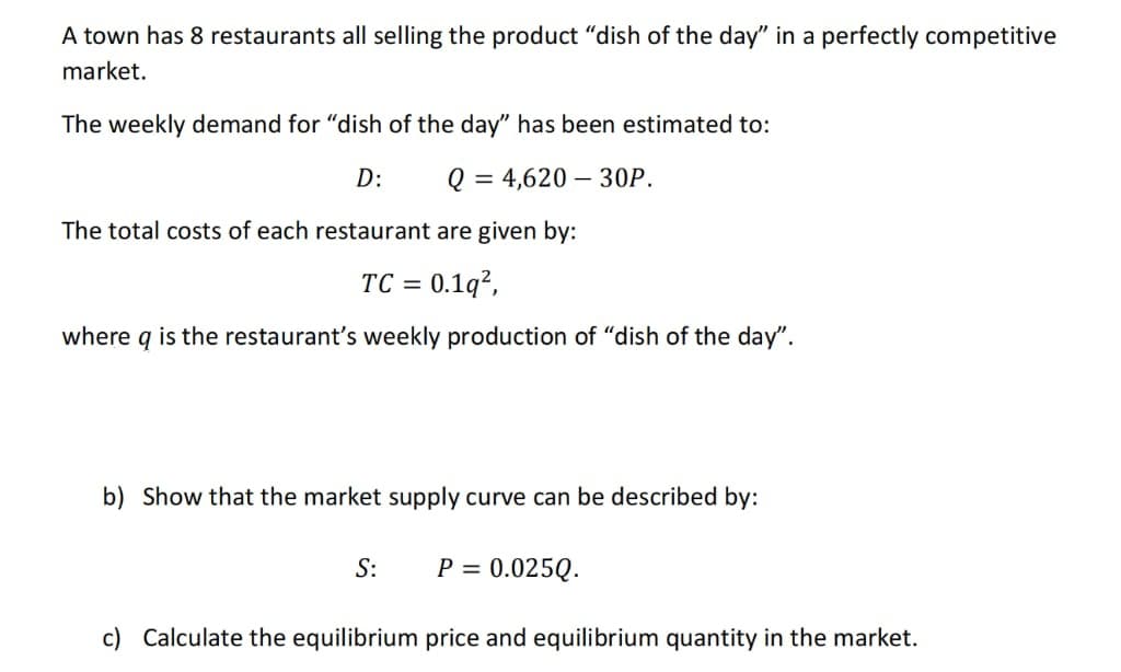 A town has 8 restaurants all selling the product "dish of the day" in a perfectly competitive
market.
The weekly demand for "dish of the day" has been estimated to:
D:
Q = 4,620 – 30P.
The total costs of each restaurant are given by:
TC = 0.1q²,
%3D
where q is the restaurant's weekly production of "dish of the day".
b) Show that the market supply curve can be described by:
S:
P = 0.025Q.
c) Calculate the equilibrium price and equilibrium quantity in the market.
