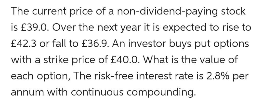 The current price of a non-dividend-paying stock
is £39.0. Over the next year it is expected to rise to
£42.3 or fall to £36.9. An investor buys put options
with a strike price of £40.0. What is the value of
each option, The risk-free interest rate is 2.8% per
annum with continuous compounding.
