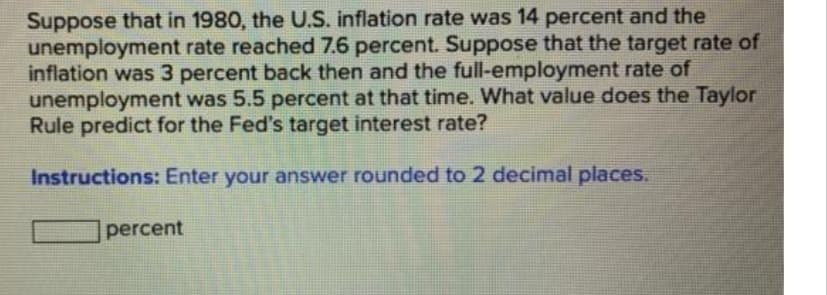 Suppose that in 1980, the U.S. inflation rate was 14 percent and the
unemployment rate reached 7.6 percent. Suppose that the target rate of
inflation was 3 percent back then and the full-employment rate of
unemployment was 5.5 percent at that time. What value does the Taylor
Rule predict for the Fed's target interest rate?
Instructions: Enter your answer rounded to 2 decimal places.
percent
