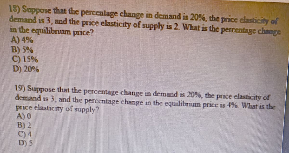 18) Suppose that the percentage change in demand is 20%, the price elasticity of
demand is 3, and the price elasticity of supply is 2. What is the percentage change
in the equilibrium price?
A) 4%
B) 5%
C) 15%
D) 20%
19) Suppose that the percentage change in demand is 20%, the price elasticity of
demand is 3, and the percentage change in the equilibrium price is 4%. What is the
price elasticity of supply?
A) 0
B) 2
C) 4
D) 5
15
15
