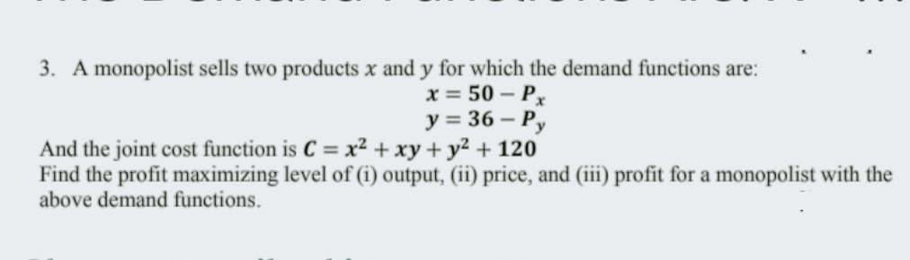 3. A monopolist sells two products x and y for which the demand functions are:
x = 50 – Px
y = 36 – Py
And the joint cost function is C = x² + xy + y2 + 120
Find the profit maximizing level of (i) output, (ii) price, and (iii) profit for a monopolist with the
above demand functions.
