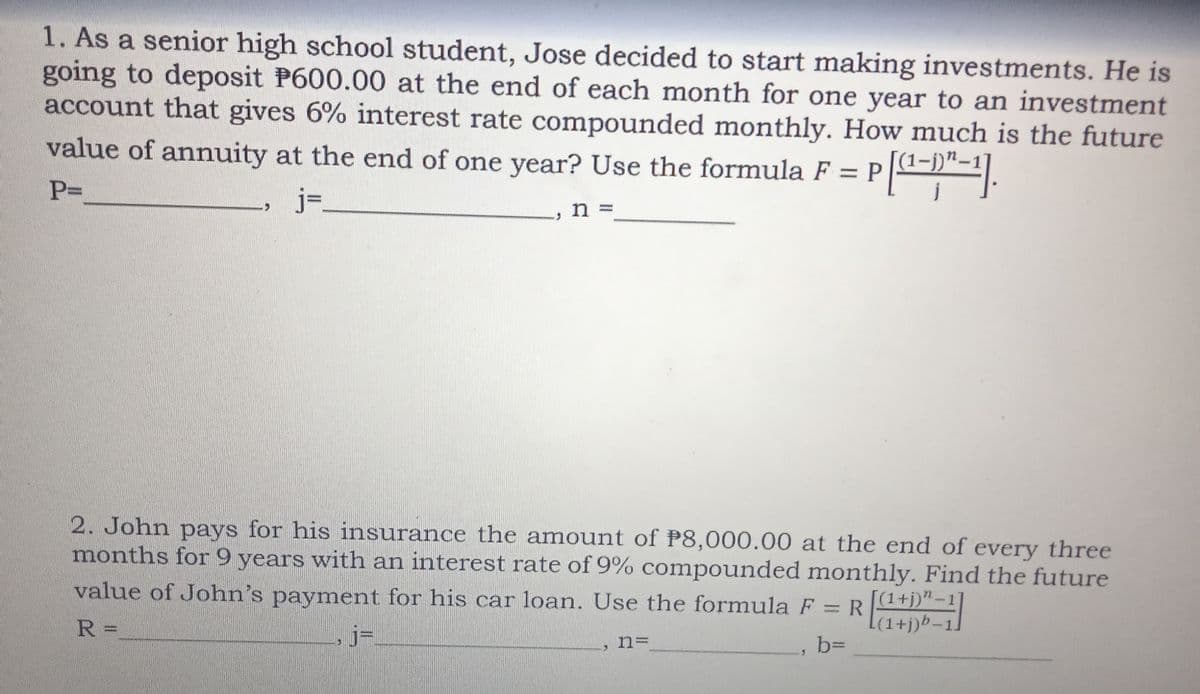 1. As a senior high school student, Jose decided to start making investments. He is
going to deposit P600.00 at the end of each month for one year to an investment
account that gives 6% interest rate compounded monthly. How much is the future
value of annuity at the end of one year? Use the formula F = P
PD
j=.
n =
2. John pays for his insurance the amount of P8,000.00 at the end of every three
months for 9 years with an interest rate of 9% compounded monthly. Find the future
value of John's payment for his car loan. Use the formula F = R
[(1+j)"-1]
(1+j)b.
%3D
-1.
R%=
n=
b%D
