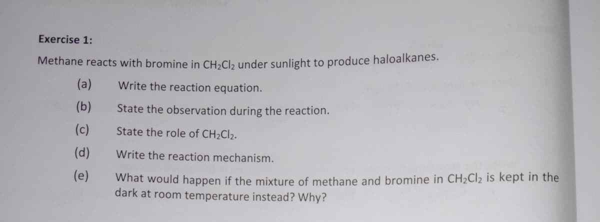Exercise 1:
Methane reacts with bromine in CH»Cl, under sunlight to produce haloalkanes.
(a)
Write the reaction equation.
(b)
State the observation during the reaction.
(c)
State the role of CH2CI2.
(d)
Write the reaction mechanism.
(e)
What would happen if the mixture of methane and bromine in CH2CI2 is kept in the
dark at room temperature instead? Why?
