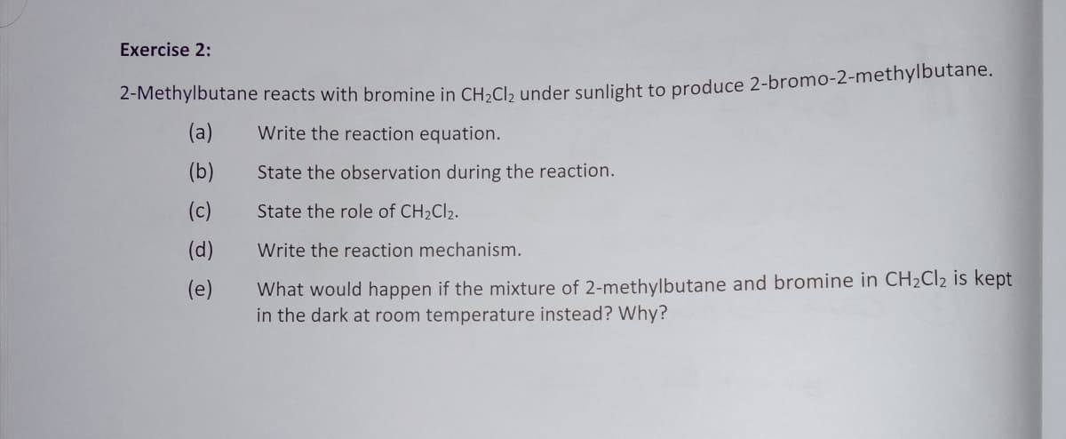 Exercise 2:
2-Methylbutane reacts with bromine in CH,Cl, under sunlight to produce 2-bromo-2-methylbutane.
(a)
Write the reaction equation.
(b)
State the observation during the reaction.
(c)
State the role of CH2CI2.
(d)
Write the reaction mechanism.
What would happen if the mixture of 2-methylbutane and bromine in CH2C12 is kept
in the dark at room temperature instead? Why?
(e)
