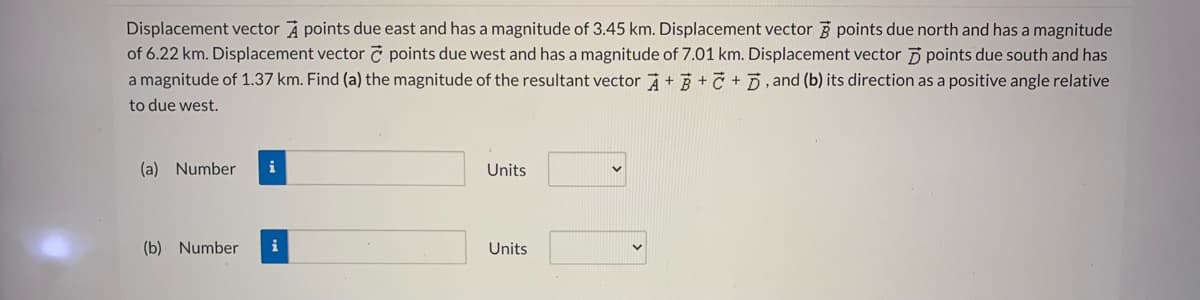 Displacement vector A points due east and has a magnitude of 3.45 km. Displacement vector 3 points due north and has a magnitude
of 6.22 km. Displacement vector č points due west and has a magnitude of 7.01 km. Displacement vector 5 points due south and has
a magnitude of 1.37 km. Find (a) the magnitude of the resultant vector +3 +C + D, and (b) its direction as a positive angle relative
to due west.
(a) Number
i
Units
(b) Number
i
Units
