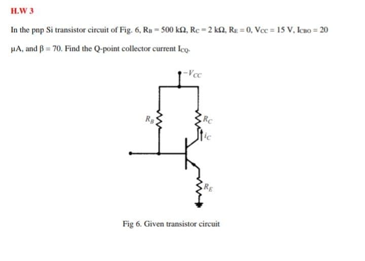 H.W 3
In the pnp Si transistor circuit of Fig. 6, Rs - 500 k2, Rc 2 kn, RE = 0, Vcc 15 V, ICBO = 20
HA, and ß = 70. Find the Q-point collector current Ico.
-Vcc
RC
R
ic
RE
Fig 6. Given transistor circuit
