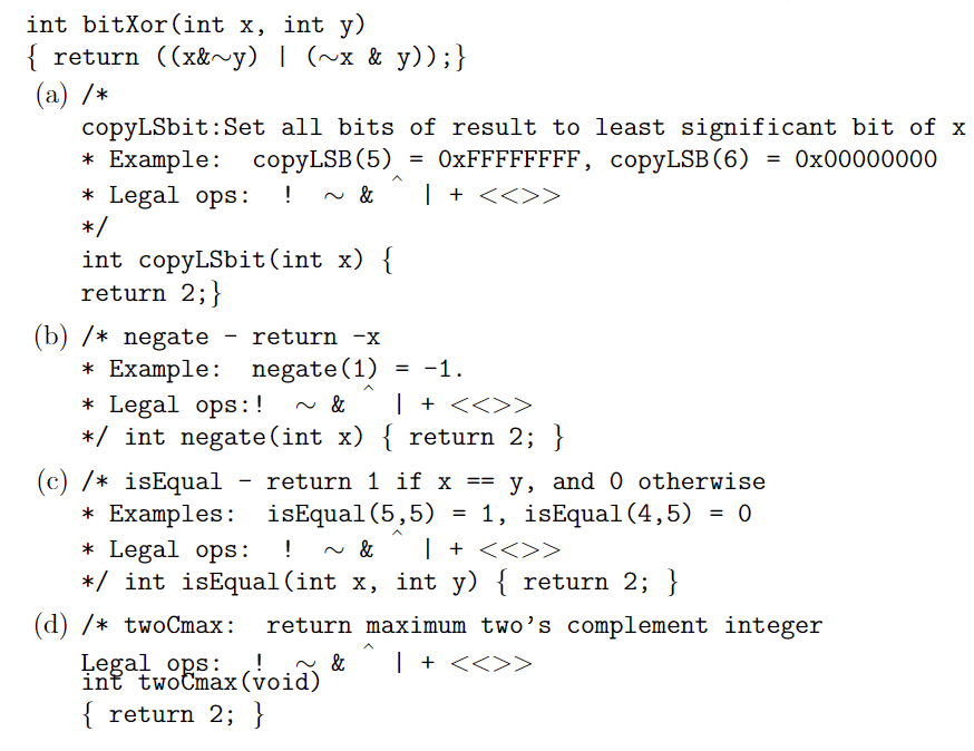 int bitXor(int x, int y)
{ return ((x&~y) | (~x & y));}
(a) /*
copyLSbit:Set all bits of result to least significant bit of x
* Example: соpyLSB (5)
* Legal ops:
*/
= OXFFFFFFFF, copyLSB(6) = 0x00000000
| + <<>>
!
int copyLSbit(int x) {
return 2;}
(b) /* negate
* Example: negate(1)
* Legal ops:!
*/ int negate(int x) { return 2; }
return -x
= -1.
| + <<>>
(c) /* isEqual - return 1 if x ==
* Examples: isEqual(5,5)
* Legal ops:
*/ int isEqual(int x, int y) { return 2; }
y, and 0 otherwise
1, isEqual(4,5) = 0
!
| + <<>>>
(d) /* twoCmax:
return maximum two’s complement integer
Legal ops:
int twotmax(void)
| + <<>>
&
{ return 2; }
