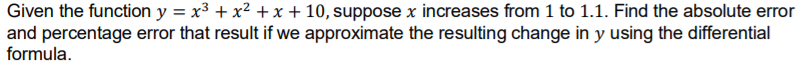 Given the function y = x3 + x² + x + 10, suppose x increases from 1 to 1.1. Find the absolute error
and percentage error that result if we approximate the resulting change in y using the differential
formula.
