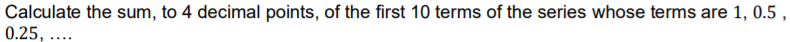 Calculate the sum, to 4 decimal points, of the first 10 terms of the series whose terms are 1, 0.5
0.25, ....
