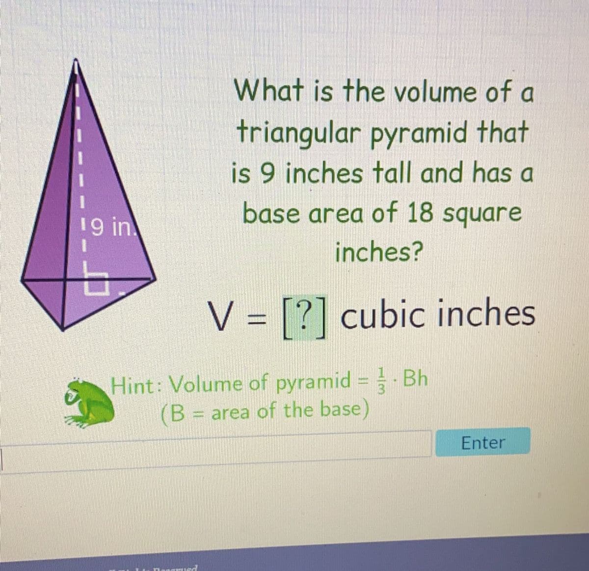 19 in.
What is the volume of a
triangular pyramid that
is 9 inches tall and has a
base area of 18 square
inches?
V = [?] cubic inches
Hint: Volume of pyramid = Bh
(B = area of the base)
Enter