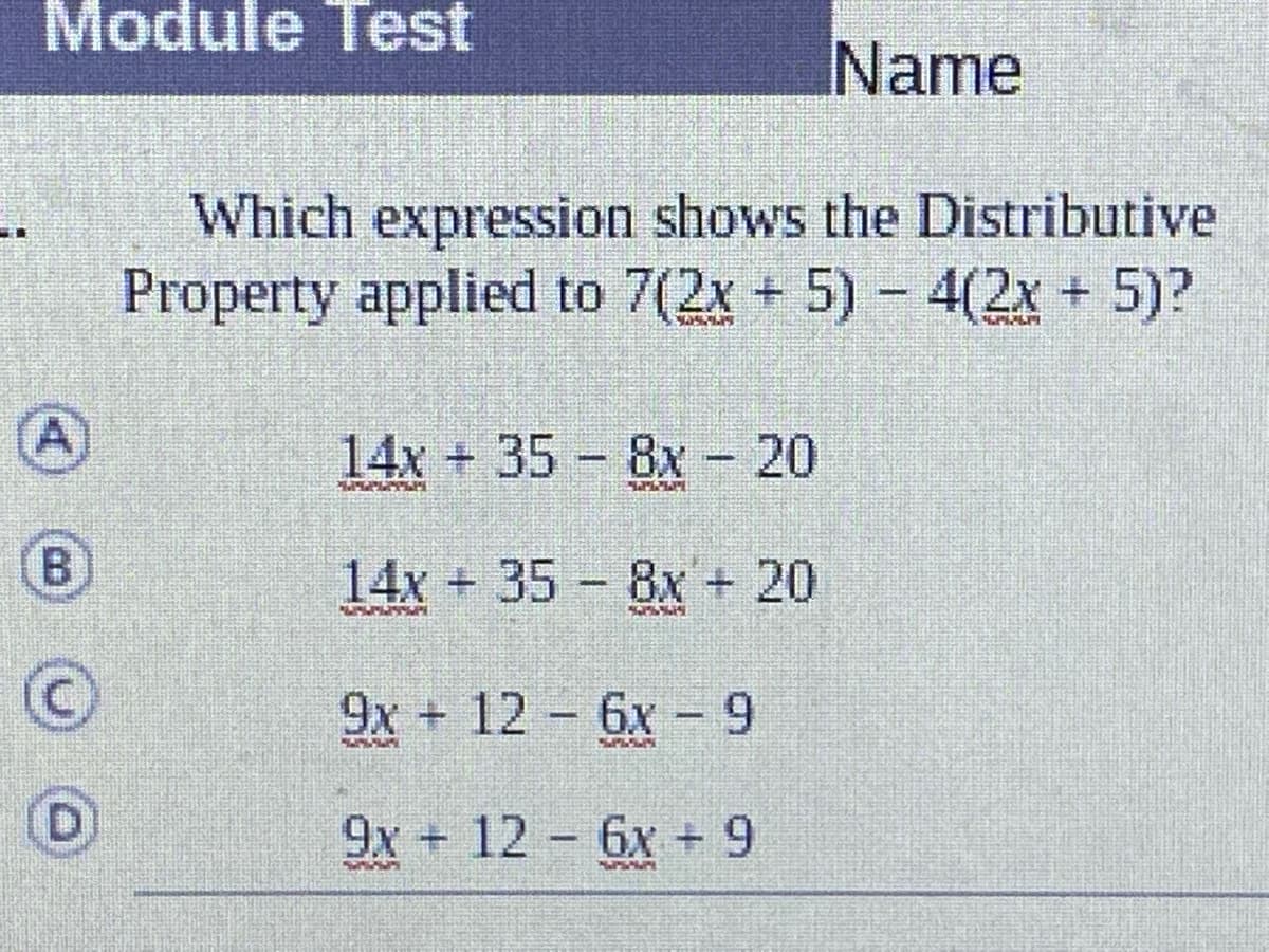 Module Test
Name
Which expression shows the Distributive
Property applied to 7(2x + 5) - 4(2x + 5)?
A)
14x + 35 8x - 20
B)
14x+35 8x + 20
9x + 12 6x - 9
9x 12 6x + 9
