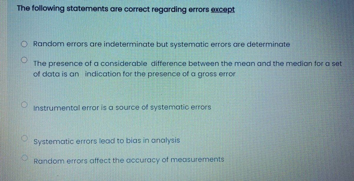 The following statements are correct regarding errors except
O Random errors are indeterminate but systematic errors are determinate
The presence of a considerable difference between the mean and the median for a set
of data is an indication for the presence of a gross error
Instrumental error is a source of systematic errors
Systematic errors lead to bias in analysis
Random errors affect the accuracy of measurements
