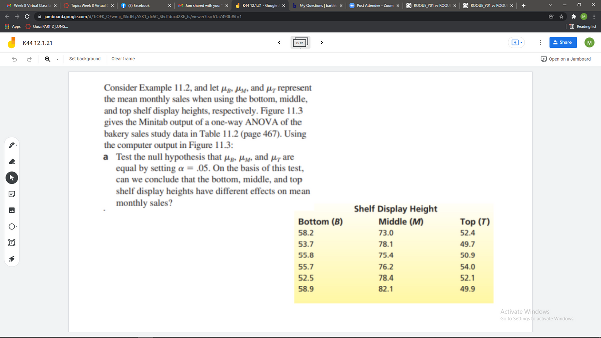 M Week 8 Virtual Class Li X
O Topic: Week 8 Virtual
f (2) Facebook
M Jam shared with you:
K44 12.1.21 - Google X
b My Questions |bartlel x
O Post Attendee - Zoom X
O ROQUE_YO1 vs ROQUI X
O ROQUE YO1 vs ROQUI X
+
A jamboard.google.com/d/11OFK_QFwmij_FSKDELJASK1_dx5C_SEdTdux42XE_fs/viewer?ts=61a7490b&f=1
I Apps
E Reading list
Quiz: PART 2 LONG..
K44 12.1.21
>
A Share
2/17
Set background
Clear frame
P Open on a Jamboard
Consider Example 11.2, and let µg, ly, and µ, represent
the mean monthly sales when using the bottom, middle,
and top shelf display heights, respectively. Figure 11.3
gives the Minitab output of a one-way ANOVA of the
bakery sales study data in Table 11.2 (page 467). Using
the computer output in Figure 11.3:
a Test the null hypothesis that µp, Hyp and µr are
equal by setting a = .05. On the basis of this test,
can we conclude that the bottom, middle, and top
shelf display heights have different effects on mean
monthly sales?
Shelf Display Height
Bottom (B)
Middle (M)
Тop (T)
58.2
73.0
52.4
53.7
78.1
49.7
55.8
75.4
50.9
55.7
76.2
54.0
52.5
78.4
52.1
58.9
82.1
49.9
Activate Windows
Go to Settings to activate Windows.
...
E O E vo

