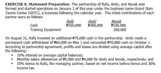 EXERCISE 8. Statement Preparation. The partnership of Rafa, Andy, and Novak was
formed and started operations on January 1 of this year under the business name Grand Slam
Tennis Center (GSTC), a business following the calendar year. The initial contributions of each
partner were as follows:
Rafa
P350,000
Andy
P300,000
Novak
P100,000
Cash
Training Equipment
200,000
On August 31, Rafa invested an additional 975,000 cash in the partnership. Andy made a
permanent cash withdrawal of P60,000 on May 1 and reinvested P70,000 cash on October 1.
According to partnership agreement, profits and losses are divided using average capital after
the following:
• 10% interest on average capital balances;
• Monthly salary allowances of P5,000 and P8,000 for Andy and Novak, respectively; and
• 10% bonus to Rafa, the managing partner, based on net income before bonus and 30%
income tax.
