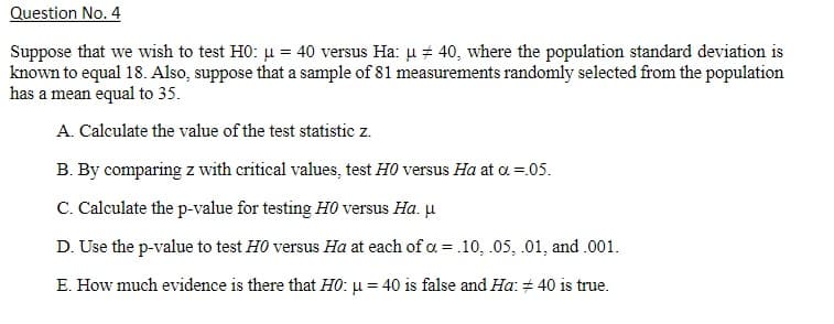 Question No. 4
Suppose that we wish to test HO: u = 40 versus Ha: u + 40, where the population standard deviation is
known to equal 18. Also, suppose that a sample of 81 measurements randomly selected from the population
has a mean equal to 35.
A. Calculate the value of the test statistic z.
B. By comparing z with critical values, test H0 versus Ha at a =.05.
C. Calculate the p-value for testing H0 versus Ha. µ
D. Use the p-value to test H0 versus Ha at each of a = .10, .05, .01, and .001.
E. How much evidence is there that H0: µ = 40 is false and Ha: + 40 is true.
%3D

