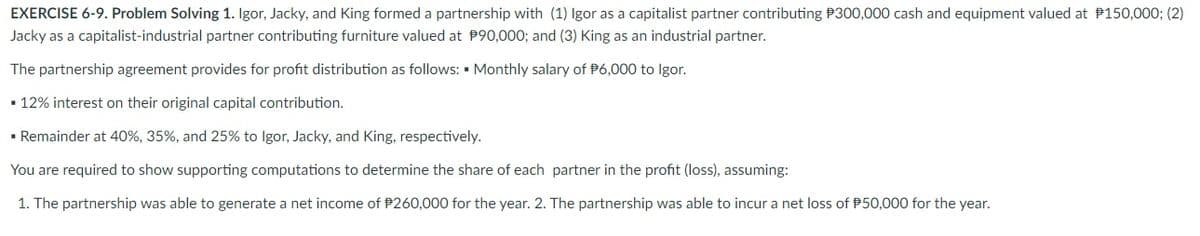 EXERCISE 6-9. Problem Solving 1. Igor, Jacky, and King formed a partnership with (1) Igor as a capitalist partner contributing P300,000 cash and equipment valued at P150,000; (2)
Jacky as a capitalist-industrial partner contributing furniture valued at P90,000; and (3) King as an industrial partner.
The partnership agreement provides for profit distribution as follows: • Monthly salary of P6,000 to Igor.
• 12% interest on their original capital contribution.
• Remainder at 40%, 35%, and 25% to Igor, Jacky, and King, respectively.
You are required to show supporting computations to determine the share of each partner in the profit (loss), assuming:
1. The partnership was able to generate a net income of P260,000 for the year. 2. The partnership was able to incur a net loss of P50,000 for the year.
