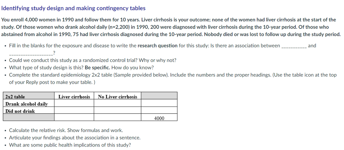 Identifying study design and making contingency tables
You enroll 4,000 women in 1990 and follow them for 10 years. Liver cirrhosis is your outcome; none of the women had liver cirrhosis at the start of the
study. Of those women who drank alcohol daily (n=2,200) in 1990, 200 were diagnosed with liver cirrhosis during the 10-year period. Of those who
abstained from alcohol in 1990, 75 had liver cirrhosis diagnosed during the 10-year period. Nobody died or was lost to follow up during the study period.
• Fill in the blanks for the exposure and disease to write the research question for this study: Is there an association between
and
Could we conduct this study as a randomized control trial? Why or why not?
• What type of study design is this? Be specific. How do you know?
• Complete the standard epidemiology 2x2 table (Sample provided below). Include the numbers and the proper headings. (Use the table icon at the top
of your Reply post to make your table. )
2x2 table
Liver cirrhosis
No Liver cirrhosis
Drank alcohol daily
Did not drink
4000
Calculate the relative risk. Show formulas and work.
Articulate your fındings about the association in a sentence.
• What are some public health implications of this study?
