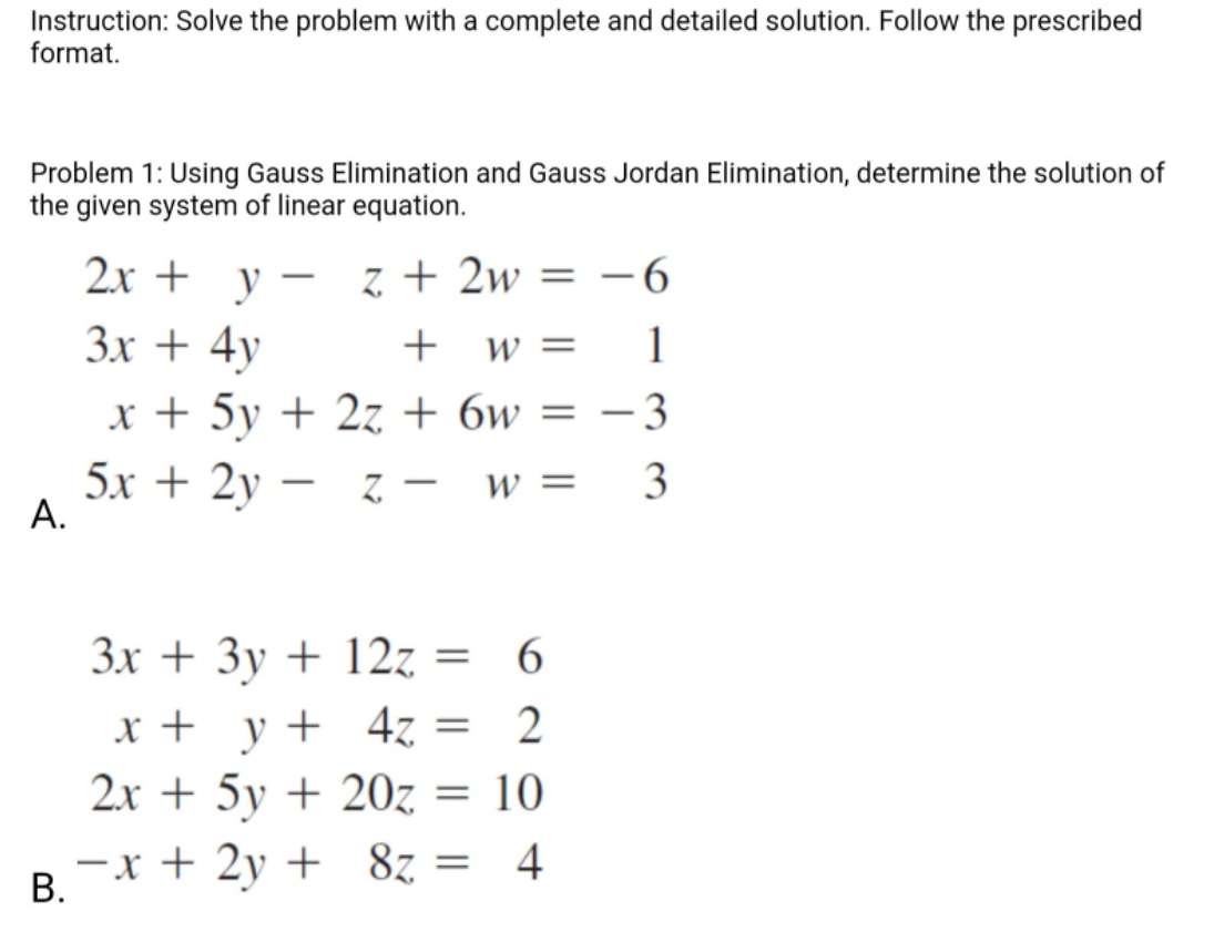 Instruction: Solve the problem with a complete and detailed solution. Follow the prescribed
format.
Problem 1: Using Gauss Elimination and Gauss Jordan Elimination, determine the solution of
the given system of linear equation.
2х +
y
z + 2w
- 6
|
Зх + 4y
W =
1
x + 5y + 2z + 6w
- 3
5х + 2y —
А.
3
W =
-
-
3x + 3y + 12z = 6
x + y+ 4z =
2x + 5y + 20z = 10
-x + 2y + 8z = 4
B.
