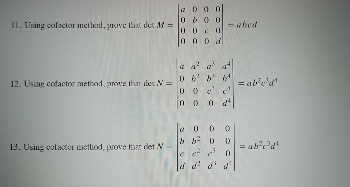 a 0 0 0
0b0 0
11. Using cofactor method, prove that det M =
= abcd
0 0 c 0
0 0 0 d
a a? a a
0b2 b3 64
c3 c4
0 dt
12. Using cofactor method, prove that det N =
0.
= ab?c²d*
a
b b2 0
c c² c³ 0
d d d d4
0.
13. Using cofactor method, prove that det N
ab?c³d*
%3D
