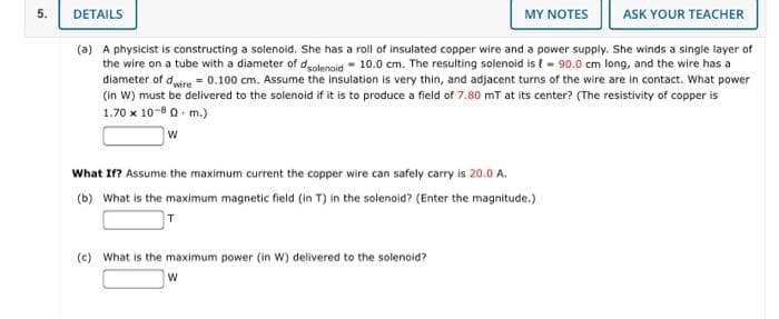 5.
DETAILS
MY NOTES
ASK YOUR TEACHER
(a) A physicist is constructing a solenoid. She has a roll of insulated copper wire and a power supply. She winds a single layer of
the wire on a tube with a diameter of deolenoid - 10.0 cm. The resulting solenoid is t - 90.0 cm long, and the wire has a
diameter of duire = 0.100 cm. Assume the insulation is very thin, and adjacent turns of the wire are in contact. What power
(in W) must be delivered to the solenoid if it is to produce a field of 7.80 mT at its center? (The resistivity of copper is
1.70 x 10-8 0 - m.)
What If? Assume the maximum current the copper wire can safely carry is 20.0 A.
(b) What is the maximum magnetic field (in T) in the solenoid? (Enter the magnitude.)
(c) What is the maximum power (in W) delivered to the solenoid?
W
