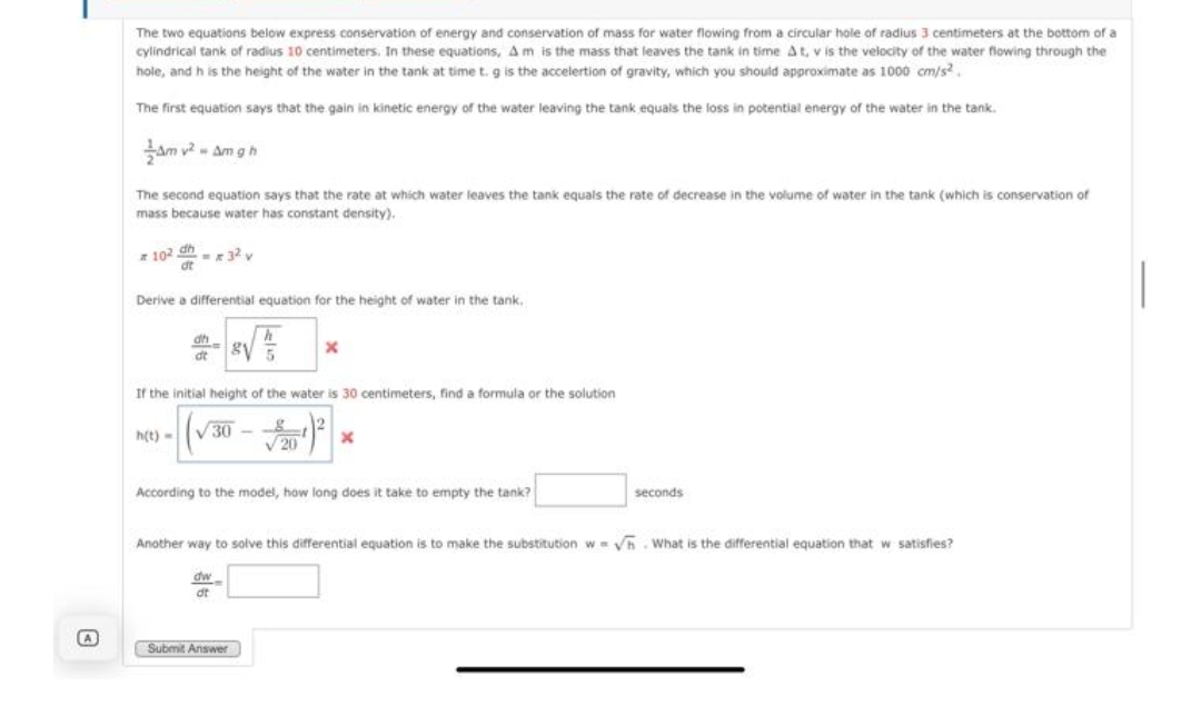 The two equations below express conservation of energy and conservation of mass for water flowing from a circular hole of radius 3 centimeters at the bottom of a
cylindrical tank of radius 10 centimeters. In these equations, Am is the mass that leaves the tank in time A t, v is the velocity of the water fiowing through the
hole, and h is the height of the water in the tank at time t. g is the accelertion of gravity, which you should approximate as 1000 cm/s?.
The first equation says that the gain in kinetic energy of the water leaving the tank equals the loss in potential energy of the water in the tank.
am v? - Am g h
The second equation says that the rate at which water leaves the tank equals the rate of decrease in the volume of water in the tank (which is conservation of
mass because water has constant density).
z 102 dh -x 32 v
Derive a differential equation for the height of water in the tank.
dh
dt
If the initial height of the water is 30 centimeters, find a formula or the solution
h(t) -
V30
V 20
According to the model, how long does it take to empty the tank?
seconds
Another way to solve this differential equation is to make the substitution w= Vh. What is the differential equation that w satisfies?
dw
dt
Submit Answer
