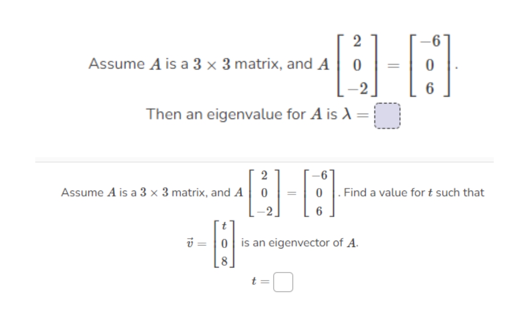Assume A is a 3 x 3 matrix, and A
%3D
Then an eigenvalue for A is A =
%3D
2
Assume A is a 3 x 3 matrix, and A
Find a value for t such that
=
6
is an eigenvector of A.
8
t =
||
2.

