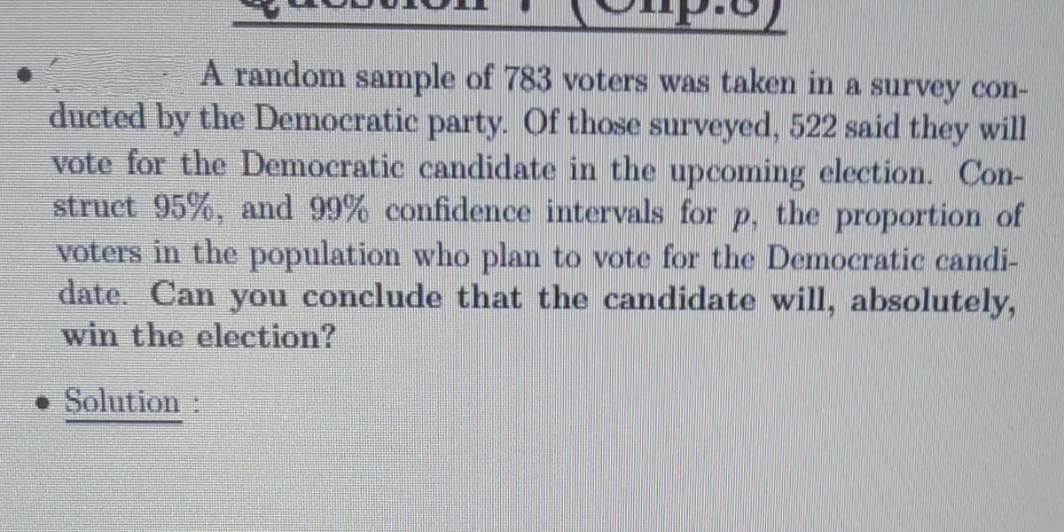 A random sample of 783 voters was taken in a survey con-
ducted by the Democratic party. Of those surveyed, 522 said they will
vote for the Democratic candidate in the upcoming election. Con-
struct 95%, and 99% confidence intervals for p, the proportion of
voters in the population who plan to vote for the Democratic candi-
date. Can you conclude that the candidate will, absolutely,
win the election?
Solution
