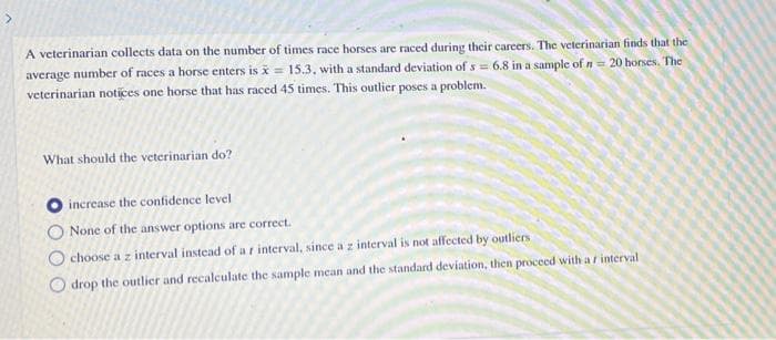 A veterinarian collects data on the number of times race horses are raced during their careers. The veterinarian finds that the
average number of races a horse enters is x = 15.3, with a standard deviation of s = 6.8 in a sample of n= 20 honses. The
veterinarian notices one horse that has raced 45 times. This outlier poses a problem.
What should the veterinarian do?
O increase the confidence level
None of the answer options are correct.
O choose a z interval instead of a r interval, since a z interval is not affected by outliers
O drop the outlier and recalculate the sample mean and the standard deviation, then proceed with a r interval
