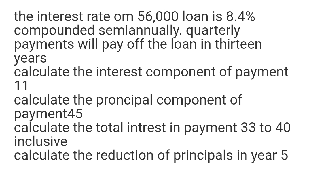 the interest rate om 56,000 loan is 8.4%
compounded semiannually. quarterly
payments will pay off the loan in thirteen
years
calculate the interest component of payment
11
calculate the proncipal component of
payment45
calculate the total intrest in payment 33 to 40
inclusive
calculate the reduction of principals in year 5
