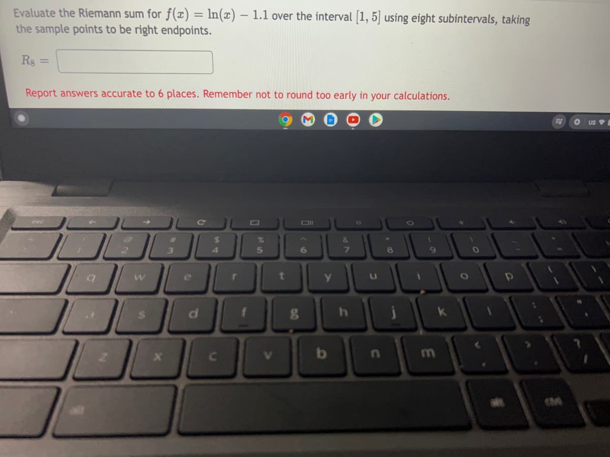 Evaluate the Riemann sum for f(x) = ln(x) – 1.1 over the interval [1, 5] using eight subintervals, taking
the sample points to be right endpoints.
Rs =
Report answers accurate to 6 places. Remember not to round too early in your calculations.
US V
esc
OII
%23
24
&.
2.
3
4.
8
d.
