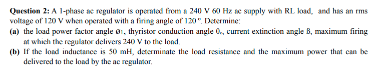Question 2: A 1-phase ac regulator is operated from a 240 V 60 Hz ac supply with RL load, and has an rms
voltage of 120 V when operated with a firing angle of 120 °. Determine:
(a) the load power factor angle ø1, thyristor conduction angle 0e, current extinction angle ß, maximum firing
at which the regulator delivers 240 V to the load.
(b) If the load inductance is 50 mH, determinate the load resistance and the maximum power that can be
delivered to the load by the ac regulator.
