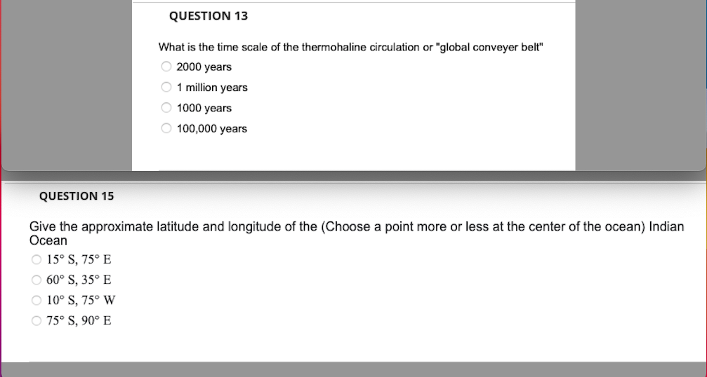 QUESTION 13
What is the time scale of the thermohaline circulation or "global conveyer belt"
O 2000 years
O 1 million years
O 1000 years
O 100,000 years
QUESTION 15
Give the approximate latitude and longitude of the (Choose a point more or less at the center of the ocean) Indian
Ocean
Ⓒ 15° S, 75° E
○60° S, 35° E
Ⓒ 10° S, 75° W
Ⓒ 75° S, 90° E
