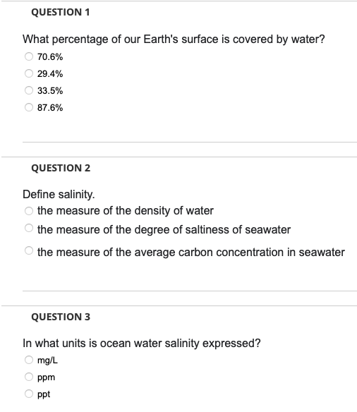 QUESTION 1
What percentage of our Earth's surface is covered by water?
70.6%
29.4%
33.5%
87.6%
QUESTION 2
Define salinity.
the measure of the density of water
the measure of the degree of saltiness of seawater
the measure of the average carbon concentration in seawater
QUESTION 3
In what
mg/L
ppm
ppt
≤000
units is ocean water salinity expressed?