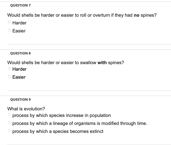 QUESTION 7
Would shells be harder or easier to roll or overturn if they had no spines?
O Harder
O Easier
QUESTION 8
Would shells be harder or easier to swallow with spines?
Harder
Easier
QUESTION 9
What is evolution?
O process by which species increase in population
process by which a lineage of organisms is modified through time.
process by which a species becomes extinct
OOO