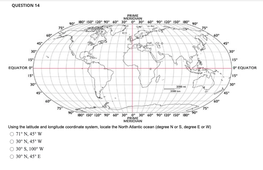 QUESTION 14
30%
15°
EQUATOR 0
15°
45°
30°
450
60°
60°
75°
75
90°
PRIME
MERIDIAN
180 150 120 90° 60° 30° 0 30 60 90 120 150 180°
Q
2000 mi
2000 km
90°
180 150 120 90 60° 30° 0 30 60 90 120 150° 180°
PRIME
MERIDIAN
90°
75°
75°
Using the latitude and longitude coordinate system, locate the North Atlantic ocean (degree N or S, degree E or W)
O 71° N, 45° W
30° N, 45° W
30° S, 100° W
O 30° N, 45° E
$
60°
45°
30°
45-
15°
0 EQUATOR
15°
30°