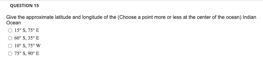 QUESTION 15
Give the approximate latitude and longitude of the (Choose a point more or less at the center of the ocean) Indian
Ocean
O 15° S, 75° E
60° S, 35° E
10° S, 75° W
75° S, 90° E