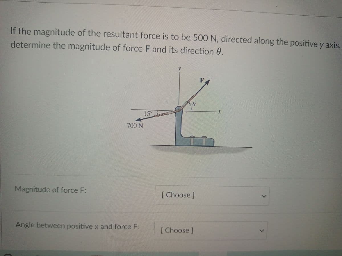 If the magnitude of the resultant force is to be 500 N, directed along the positive y axis.
determine the magnitude of force F and its direction 0.
F
15
700 N
Magnitude of force F:
[ Choose]
Angle between positive x and force F:
[Choose]

