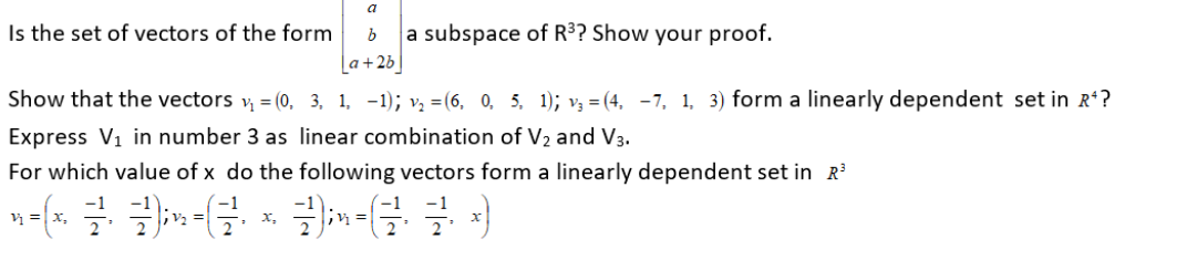 a
Is the set of vectors of the form
a subspace of R³? Show your proof.
La+2b
Show that the vectors v, = (0, 3, 1, -1); v, = (6, 0, 5, 1); v3 = (4, -7, 1, 3) form a linearly dependent set in R?
Express V1 in number 3 as linear combination of V2 and V3.
For which value of x do the following vectors form a linearly dependent set in R
х,
