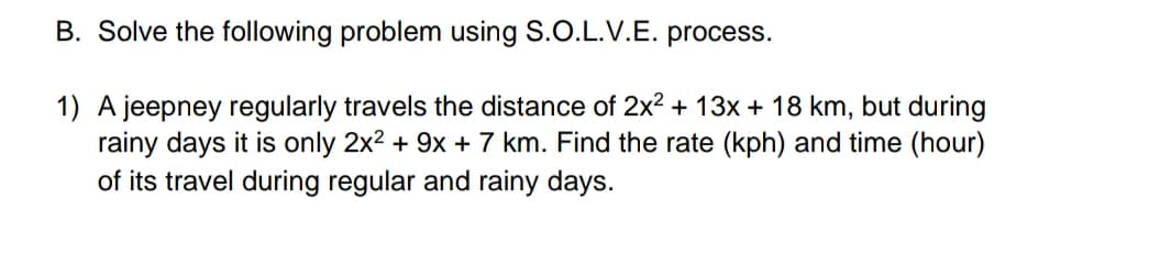 B. Solve the following problem using S.O.L.V.E. process.
1) A jeepney regularly travels the distance of 2x? + 13x + 18 km, but during
rainy days it is only 2x2 + 9x + 7 km. Find the rate (kph) and time (hour)
of its travel during regular and rainy days.
