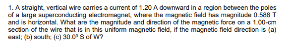 1. A straight, vertical wire carries a current of 1.20 A downward in a region between the poles
of a large superconducting electromagnet, where the magnetic field has magnitude 0.588 T
and is horizontal. What are the magnitude and direction of the magnetic force on a 1.00-cm
section of the wire that is in this uniform magnetic field, if the magnetic field direction is (a)
east; (b) south; (c) 30.0° S of W?
