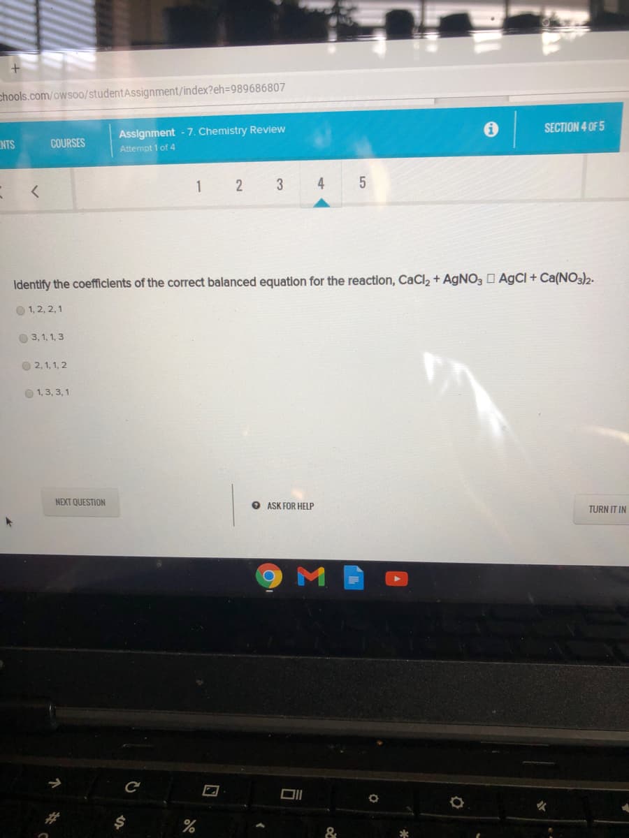 chools.com/owso0/studentAssignment/index?eh=989686807
Assignment - 7. Chemistry Review
SECTION 4 OF 5
COURSES
SIN
Attempt 1 of 4
1
3
4
Identify the coefficients of the correct balanced equation for the reaction, CaCl2 + AGNO3 D AgCl + Ca(NO3)2.
O 1, 2, 2,1
O 3, 1, 1, 3
O 2, 1, 1, 2
O 1,3, 3, 1
NEXT QUESTION
O ASK FOR HELP
TURN IT IN
&
