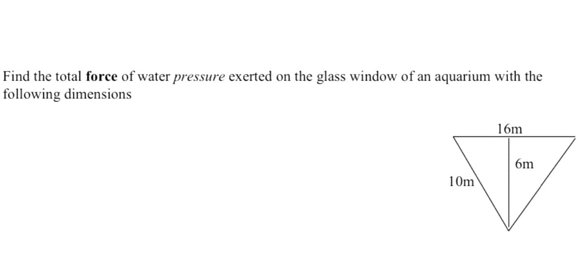 Find the total force of water pressure exerted on the glass window of an aquarium with the
following dimensions
16m
6m
10m
