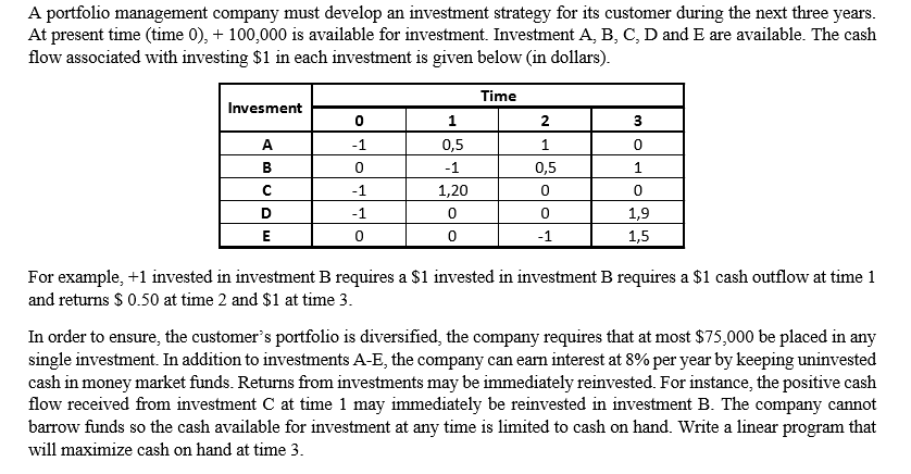 A portfolio management company must develop an investment strategy for its customer during the next three years.
At present time (time 0), + 100,000 is available for investment. Investment A, B, C, D and E are available. The cash
flow associated with investing $1 in each investment is given below (in dollars).
Time
Invesment
1
2
A.
-1
0,5
В
-1
0,5
1
-1
1,20
D
-1
1,9
E
-1
1,5
For example, +1 invested in investment B requires a $1 invested in investment B requires a $1 cash outflow at time 1
and returns $ 0.50 at time 2 and $1 at time 3.
In order to ensure, the customer's portfolio is diversified, the company requires that at most $75,000 be placed in any
single investment. In addition to investments A-E, the company can earn interest at 8% per year by keeping uninvested
cash in money market funds. Returns from investments may be immediately reinvested. For instance, the positive cash
flow received from investment C at time 1 may immediately be reinvested in investment B. The company cannot
barrow funds so the cash available for investment at any time is limited to cash on hand. Write a linear program that
will maximize cash on hand at time 3.
