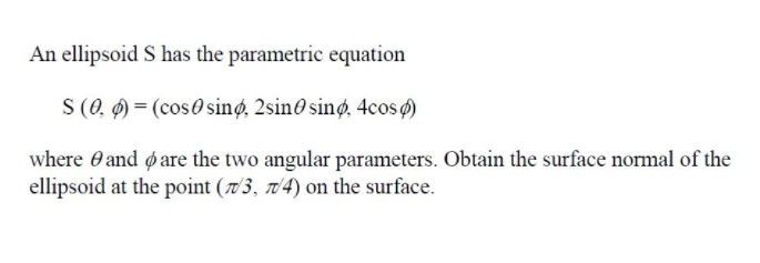 An ellipsoid S has the parametric equation
S (0, Ø) = (cos0 sinø, 2sino sinø, 4cos)
where O and øare the two angular parameters. Obtain the surface normal of the
ellipsoid at the point (7'3, 704) on the surface.
