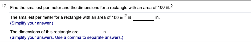 17. Find the smallest perimeter and the dimensions for a rectangle with an area of 100 in.2
The smallest perimeter for a rectangle with an area of 100 in.
(Simplify your answer.)
2
is
in.
The dimensions of this rectangle are
(Simplify your answers. Use a comma to separate answers.)
in.
