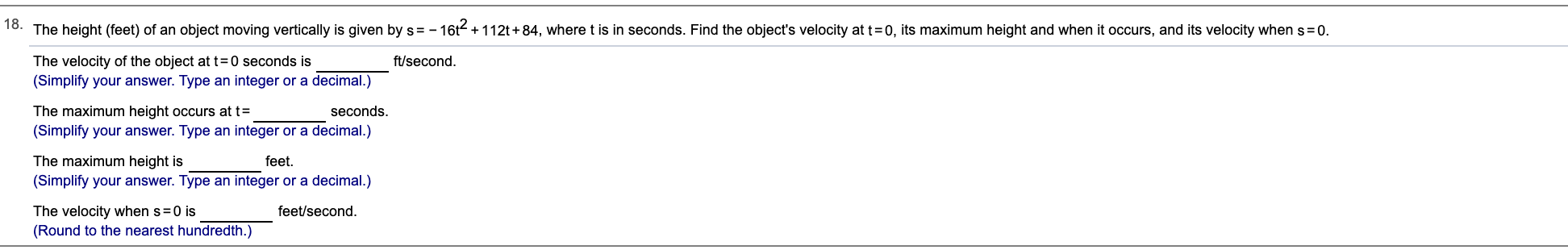 18.
The height (feet) of an object moving vertically is given by s =- 16t + 112t+84, where t is in seconds. Find the object's velocity at t=0, its maximum height and when it occurs, and its velocity when s=0.
The velocity of the object at t=0 seconds is
(Simplify your answer. Type an integer or a decimal.)
The maximum height occurs at t=
(Simplify your answer. Type an integer or a decimal.)
The maximum height is
(Simplify your answer. Type an integer or a decimal.)
ft/second.
seconds.
feet.
feet/second.
The velocity when s=0 is
(Round to the nearest hundredth.)
