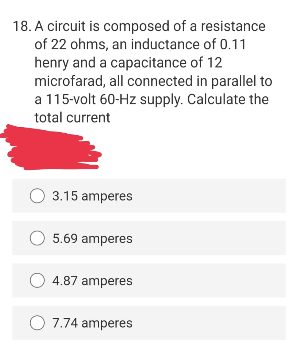 18. A circuit is composed of a resistance
of 22 ohms, an inductance of 0.11
henry and a capacitance of 12
microfarad, all connected in parallel to
a 115-volt 60-Hz supply. Calculate the
total current
3.15 amperes
5.69 amperes
4.87 amperes
7.74 amperes
